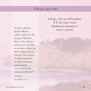 35
Grazie a Dio per il Paradiso!
È lì che tutto verrà
finalmente sistemato e
messo a posto!
In Cielo capiremo
perché abbiamo
sofferto sulla terra. Ha
spiegato l’Apostolo
Paolo: “Ora vediamo
come in uno specchio,
in maniera confusa; ma
allora vedremo faccia
a faccia. Ora conosco
in modo imperfetto,
ma allora conoscerò
perfettamente,
come anch’io sono
conosciuto [da Dio]”
I Lettera
ai Corinzi 13,12
uno spiraglio sul cielo
Mai più lacrime
 