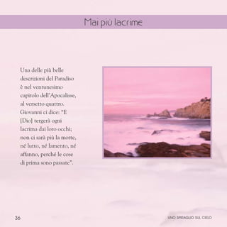 36
Una delle più belle
descrizioni del Paradiso
è nel ventunesimo
capitolo dell’Apocalisse,
al versetto quattro.
Giovanni ci dice: “E
[Dio] tergerà ogni
lacrima dai loro occhi;
non ci sarà più la morte,
né lutto, né lamento, né
affanno, perché le cose
di prima sono passate”.
uno spiraglio sul cielo
Mai più lacrime
 