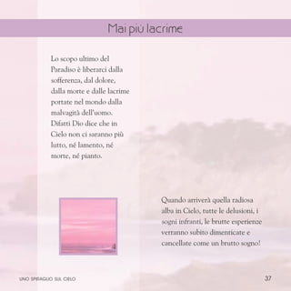 37
Lo scopo ultimo del
Paradiso è liberarci dalla
sofferenza, dal dolore,
dalla morte e dalle lacrime
portate nel mondo dalla
malvagità dell’uomo.
Difatti Dio dice che in
Cielo non ci saranno più
lutto, né lamento, né
morte, né pianto.
Quando arriverà quella radiosa
alba in Cielo, tutte le delusioni, i
sogni infranti, le brutte esperienze
verranno subito dimenticate e
cancellate come un brutto sogno!
uno spiraglio sul cielo
Mai più lacrime
 