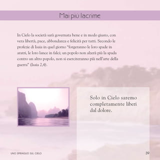 39
Solo in Cielo saremo
completamente liberi
dal dolore.
In Cielo la società sarà governata bene e in modo giusto, con
vera libertà, pace, abbondanza e felicità per tutti. Secondo le
profezie di Isaia in quel giorno “forgeranno le loro spade in
aratri, le loro lance in falci; un popolo non alzerà più la spada
contro un altro popolo, non si eserciteranno più nell’arte della
guerra” (Isaia 2,4).
uno spiraglio sul cielo
Mai più lacrime
 