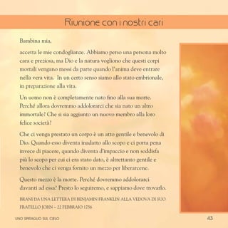 43
Bambina mia,
accetta le mie condoglianze. Abbiamo perso una persona molto
cara e preziosa, ma Dio e la natura vogliono che questi corpi
mortali vengano messi da parte quando l’anima deve entrare
nella vera vita. In un certo senso siamo allo stato embrionale,
in preparazione alla vita.
Un uomo non è completamente nato fino alla sua morte.
Perché allora dovremmo addolorarci che sia nato un altro
immortale? Che si sia aggiunto un nuovo membro alla loro
felice società?
Che ci venga prestato un corpo è un atto gentile e benevolo di
Dio. Quando esso diventa inadatto allo scopo e ci porta pena
invece di piacere, quando diventa d’impaccio e non soddisfa
più lo scopo per cui ci era stato dato, è altrettanto gentile e
benevolo che ci venga fornito un mezzo per liberarcene.
Questo mezzo è la morte. Perché dovremmo addolorarci
davanti ad essa? Presto lo seguiremo, e sappiamo dove trovarlo.
Brani da una lettera di Benjamin Franklin alla vedova di suo
fratello John – 22 febbraio 1756
uno spiraglio sul cielo
Riunione con i nostri cari
 