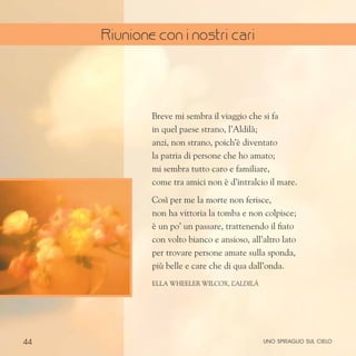 44
Breve mi sembra il viaggio che si fa
in quel paese strano, l’Aldilà;
anzi, non strano, poich’è diventato
la patria di persone che ho amato;
mi sembra tutto caro e familiare,
come tra amici non è d’intralcio il mare.
Così per me la morte non ferisce,
non ha vittoria la tomba e non colpisce;
è un po’ un passare, trattenendo il fiato
con volto bianco e ansioso, all’altro lato
per trovare persone amate sulla sponda,
più belle e care che di qua dall’onda.
Ella Wheeler Wilcox, l
’aldilà
uno spiraglio sul cielo
Riunione con i nostri cari
 