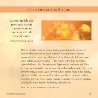 45
Non so proprio come sia fatto il Cielo, ma da tempo lo sogno, con
le sue colline maestose e i suoi campi di luce, fiorenti di bellezza
immortale; con i suoi ruscelli ridenti e i suoi fiumi pieni di canti, con
i suoi palazzi di amore eterno. — Da tempo sogno torri di opale e
cupole brillanti. Ma che m’importa di portoni di perla o strade d’oro,
se posso incontrarvi le persone care che mi hanno benedetto qui con la
loro presenza, se posso vedere i volti radiosi di mio padre e mia madre,
del mio fratellino morto. — Che m’importa d’una corona di stelle e
d’un’arpa d’oro, se posso amarli e ridere e cantare con loro per sempre,
davanti al sorriso del mio Redentore e del mio Dio.
bob Taylor, Il cielo come lo sogno io
La terra fredda che
nasconde i cuori
di persone amate
non è motivo di
rassegnazione.
Edna St. Vincent Millay
uno spiraglio sul cielo
Riunione con i nostri cari
 