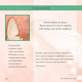 46
Non possiamo
realmente capire
com’è meraviglioso
il Paradiso, se non
capiamo prima come
sarà meraviglioso
ciascuno di noi
quando arriveremo là.
Sarai sempre te stesso.
Avrai ancora lo stesso aspetto,
solo molto, ma molto migliore!
Il nostro corpo terreno è lento e pesante in
tutti i suoi movimenti; è indolente e si stanca
presto. Il corpo celeste, però, sarà come fuoco;
sarà attivo e vivace come il pensiero.
John Wesley
uno spiraglio sul cielo
Corpi celesti
 