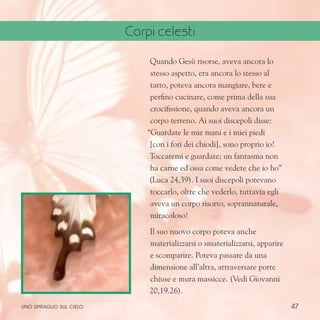 47
Quando Gesù risorse, aveva ancora lo
stesso aspetto, era ancora lo stesso al
tatto, poteva ancora mangiare, bere e
perfino cucinare, come prima della sua
crocifissione, quando aveva ancora un
corpo terreno. Ai suoi discepoli disse:
“Guardate le mie mani e i miei piedi
[con i fori dei chiodi], sono proprio io!
Toccatemi e guardate; un fantasma non
ha carne ed ossa come vedete che io ho”
(Luca 24,39). I suoi discepoli potevano
toccarlo, oltre che vederlo, tuttavia egli
aveva un corpo risorto, soprannaturale,
miracoloso!
Il suo nuovo corpo poteva anche
materializzarsi o smaterializzarsi, apparire
e scomparire. Poteva passare da una
dimensione all’altra, attraversare porte
chiuse e mura massicce. (Vedi Giovanni
20,19.26).
uno spiraglio sul cielo
Corpi celesti
 