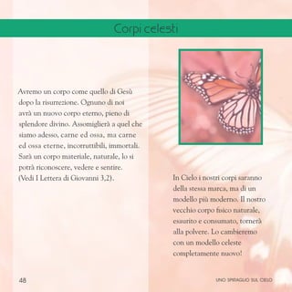 48
In Cielo i nostri corpi saranno
della stessa marca, ma di un
modello più moderno. Il nostro
vecchio corpo fisico naturale,
esaurito e consumato, tornerà
alla polvere. Lo cambieremo
con un modello celeste
completamente nuovo!
Avremo un corpo come quello di Gesù
dopo la risurrezione. Ognuno di noi
avrà un nuovo corpo eterno, pieno di
splendore divino. Assomiglierà a quel che
siamo adesso, carne ed ossa, ma carne
ed ossa eterne, incorruttibili, immortali.
Sarà un corpo materiale, naturale, lo si
potrà riconoscere, vedere e sentire.
(Vedi I Lettera di Giovanni 3,2).
uno spiraglio sul cielo
Corpi celesti
 