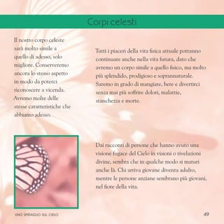 49
Il nostro corpo celeste
sarà molto simile a
quello di adesso, solo
migliore. Conserveremo
ancora lo stesso aspetto
in modo da poterci
riconoscere a vicenda.
Avremo molte delle
stesse caratteristiche che
abbiamo adesso.
Tutti i piaceri della vita fisica attuale potranno
continuare anche nella vita futura, dato che
avremo un corpo simile a quello fisico, ma molto
più splendido, prodigioso e soprannaturale.
Saremo in grado di mangiare, bere e divertirci
senza mai più soffrire dolori, malattie,
stanchezza e morte.
Dai racconti di persone che hanno avuto una
visione fugace del Cielo in visioni o rivelazioni
divine, sembra che in qualche modo si maturi
anche là. Chi arriva giovane diventa adulto,
mentre le persone anziane sembrano più giovani,
nel fiore della vita.
uno spiraglio sul cielo
Corpi celesti
 