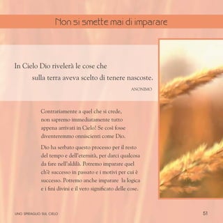 51
In Cielo Dio rivelerà le cose che
sulla terra aveva scelto di tenere nascoste.
Anonimo
Contrariamente a quel che si crede,
non sapremo immediatamente tutto
appena arrivati in Cielo! Se così fosse
diventeremmo onniscienti come Dio.
Dio ha serbato questo processo per il resto
del tempo e dell’eternità, per darci qualcosa
da fare nell’aldilà. Potremo imparare quel
ch’è successo in passato e i motivi per cui è
successo. Potremo anche imparare la logica
e i fini divini e il vero significato delle cose.
uno spiraglio sul cielo
Non si smette mai di imparare
 
