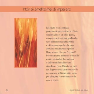 52
L
’eternità è un continuo
processo di apprendimento. Sarà
un’altra classe, un altro passo,
un’opportunità di fare quello che
non abbiamo mai fatto prima
e di imparare quello che non
abbiamo mai imparato prima.
Ringraziamo Dio per l’eternità!
Probabilmente abbiamo tutti delle
cattive abitudini da cambiare
e delle manchevolezze cui
rimediare. Forse Dio darà a tutti
noi l’opportunità di incontrare le
persone cui abbiamo fatto torto,
per chiedere scusa e mettere le
cose a posto.
uno spiraglio sul cielo
Non si smette mai di imparare
 