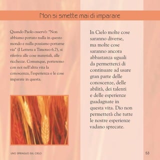 53
Quando Paolo osservò: “Non
abbiamo portato nulla in questo
mondo e nulla possiamo portarne
via” (I Lettera a Timoteo 6,7), si
riferiva alle cose materiali, alle
ricchezze. Comunque, porteremo
con noi nell’altra vita la
conoscenza, l’esperienza e le cose
imparate in questa.
In Cielo molte cose
saranno diverse,
ma molte cose
saranno ancora
abbastanza uguali
da permetterci di
continuare ad usare
gran parte delle
conoscenze, delle
abilità, dei talenti
e delle esperienze
guadagnate in
questa vita. Dio non
permetterà che tutte
le nostre esperienze
vadano sprecate.
uno spiraglio sul cielo
Non si smette mai di imparare
 
