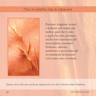 54
Potremo viaggiare avanti
e indietro nel tempo per
vedere quel che è stato
e quel che sarà; potremo
anche fare esperienza del
meraviglioso presente!
Vedremo, udremo,
sentiremo e proveremo gli
avvenimenti del passato
così come sono avvenuti.
Questa vita è solo una scuola per imparare le cose che si faranno dopo il diploma.
uno spiraglio sul cielo
Non si smette mai di imparare
 