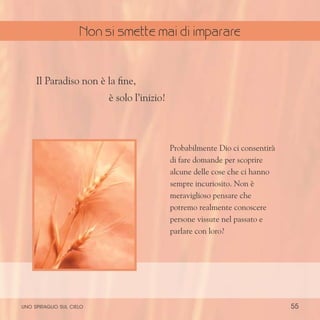 55
Probabilmente Dio ci consentirà
di fare domande per scoprire
alcune delle cose che ci hanno
sempre incuriosito. Non è
meraviglioso pensare che
potremo realmente conoscere
persone vissute nel passato e
parlare con loro?
Il Paradiso non è la fine,
è solo l’inizio!
uno spiraglio sul cielo
Non si smette mai di imparare
 