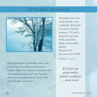 56 uno spiraglio sul cielo
Molta gente pensa al Paradiso come ad un
posto dove si sta seduti su una nuvola a
suonare l’arpa tutto il giorno, senza fare altro
che comportarsi da “santi”: per forza che
non lo trovano interessante! Grazie a Dio
che il Paradiso non è così!
Il Paradiso non è uno
modo d’essere o una
condizione. Il Paradiso
è un posto. Gesù ha
promesso: “Io vado a
prepararvi un posto.
Nella casa di mio
Padre vi sono molte
dimore”
(Vangelo di S.
Giovanni 14,2–LND).
ChARLES l. aLLEN
Il Cielo è un
posto molto
pratico, realistico
… terra terra!
Un Paradiso “terra terra”
 