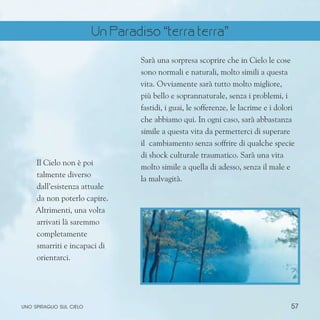 57
uno spiraglio sul cielo
Il Cielo non è poi
talmente diverso
dall’esistenza attuale
da non poterlo capire.
Altrimenti, una volta
arrivati là saremmo
completamente
smarriti e incapaci di
orientarci.
Sarà una sorpresa scoprire che in Cielo le cose
sono normali e naturali, molto simili a questa
vita. Ovviamente sarà tutto molto migliore,
più bello e soprannaturale, senza i problemi, i
fastidi, i guai, le sofferenze, le lacrime e i dolori
che abbiamo qui. In ogni caso, sarà abbastanza
simile a questa vita da permetterci di superare
il cambiamento senza soffrire di qualche specie
di shock culturale traumatico. Sarà una vita
molto simile a quella di adesso, senza il male e
la malvagità.
Un Paradiso “terra terra”
 