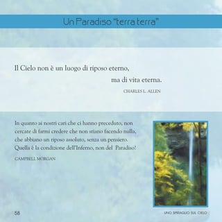 58 uno spiraglio sul cielo
Il Cielo non è un luogo di riposo eterno,
ma di vita eterna.
ChARLES l. aLLEN
In quanto ai nostri cari che ci hanno preceduto, non
cercate di farmi credere che non stiano facendo nulla,
che abbiano un riposo assoluto, senza un pensiero.
Quella è la condizione dell’Inferno, non del Paradiso!
Campbell Morgan
Un Paradiso “terra terra”
 