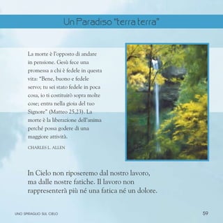 59
uno spiraglio sul cielo
La morte è l’opposto di andare
in pensione. Gesù fece una
promessa a chi è fedele in questa
vita: “Bene, buono e fedele
servo; tu sei stato fedele in poca
cosa, io ti costituirò sopra molte
cose; entra nella gioia del tuo
Signore” (Matteo 25,23). La
morte è la liberazione dell’anima
perché possa godere di una
maggiore attività.
ChARLES l. aLLEN
In Cielo non riposeremo dal nostro lavoro,
ma dalle nostre fatiche. Il lavoro non
rappresenterà più né una fatica né un dolore.
Un Paradiso “terra terra”
 