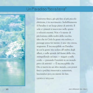 60 uno spiraglio sul cielo
L
’universo fisico, giù giù fino al più piccolo
elettrone, è in movimento. Indubbiamente
il Paradiso è un luogo pieno di attività. Il
sole e i pianeti si muovono nello spazio
a velocità enormi. Non v’è niente di
più lontano dalla realtà della vecchia
idea che in Cielo la gente stia seduta, o
passeggi senza far niente: è una vita oziosa,
stagnante. È inconcepibile un Paradiso
in cui la gente stia seduta all’ombra degli
alberi, o sulle sponde del fiume della vita,
strimpellando un’arpa — magari a mille
corde — passando l’eternità in un mondo
privo di attività! — È inconcepibile che
Dio ci metta in un altro mondo, con poteri
fisici e psichici rinnovati e aumentati,
lasciandoci poi con niente da fare.
Leewin B. Williams
Un Paradiso “terra terra”
 