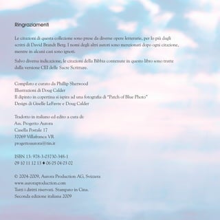 Ringraziamenti
Le citazioni di questa collezione sono prese da diverse opere letterarie, per lo più dagli
scritti di David Brandt Berg. I nomi degli altri autori sono menzionati dopo ogni citazione,
mentre in alcuni casi sono ignoti.
Salvo diversa indicazione, le citazioni della Bibbia contenute in questo libro sono tratte
dalla versione CEI delle Sacre Scritture.
Compilato e curato da Phillip Sherwood
Illustrazioni di Doug Calder
Il dipinto in copertina si ispira ad una fotografia di “Patch of Blue Photo”
Design di Giselle LeFavre e Doug Calder
Tradotto in italiano ed edito a cura di:
Ass. Progetto Aurora
Casella Postale 17
37069 Villafranca VR
progettoaurora@tin.it
ISBN 13: 978-3-03730-348-1
09 10 11 12 13  06 05 04 03 02
© 2004-2009, Aurora Production AG, Svizzera
www.auroraproduction.com
Tutti i diritti riservati. Stampato in Cina.
Seconda edizione italiana 2009
 