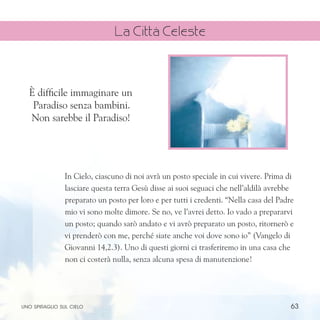 63
In Cielo, ciascuno di noi avrà un posto speciale in cui vivere. Prima di
lasciare questa terra Gesù disse ai suoi seguaci che nell’aldilà avrebbe
preparato un posto per loro e per tutti i credenti. “Nella casa del Padre
mio vi sono molte dimore. Se no, ve l’avrei detto. Io vado a prepararvi
un posto; quando sarò andato e vi avrò preparato un posto, ritornerò e
vi prenderò con me, perché siate anche voi dove sono io” (Vangelo di
Giovanni 14,2.3). Uno di questi giorni ci trasferiremo in una casa che
non ci costerà nulla, senza alcuna spesa di manutenzione!
È difficile immaginare un
Paradiso senza bambini.
Non sarebbe il Paradiso!
uno spiraglio sul cielo
La Città Celeste
 