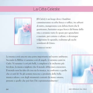 64
La musica avrà ancora una parte importante nel nostro ambiente.
Secondo la Bibbia vi saranno cori di angeli, vi saranno canti in
Cielo. Vi saranno i cori più belli, i complessi e le orchestre più
favolose, la musica migliore che il mondo abbia mai conosciuto.
Il mondo non ha idea di cosa sia la musica, in confronto a quella
che ci sarà là! Se gli uomini riescono a produrre della bella
musica adesso, con degli strumenti costruiti da mano umana,
pensate a quello che può fare Dio soprannaturalmente!
[Il Cielo] è un luogo dove i bambini
cammineranno su erba fresca e soffice, tra arbusti
di mirto, mangeranno con delizia frutti che li
guariranno, berranno acqua fresca dal fiume della
vita e avranno tutto lo spazio per sgranchirsi
e nuotare, per correre e saltare; e dovunque
volgeranno lo sguardo, vedranno gli occhi
sorridenti di Cristo.
Tommaso Moro
uno spiraglio sul cielo
La Città Celeste
 