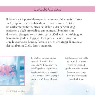 65
In Cielo ci saranno anche
animali. Il profeta Isaia
disse che “il lupo dimorerà
con l’agnello e la pantera si
sdraierà accanto al capretto,
… e il leone si ciberà di paglia
come il bue” (Isaia 11,6-9).
Dio ha messo qui [sulla
terra] molti animali
come compagni di
giochi per noi e i nostri
bambini e potremo
divertirci ancora con
loro [in Cielo].
Il Paradiso è il posto ideale per far crescere dei bambini. Tutto
sarà proprio come avrebbe dovuto essere fin dall’inizio:
un ambiente perfetto, privo dei dolori e dei pericoli, degli
incidenti e degli orrori di questo mondo. I bambini non
dovranno piangere — avranno tutto ciò di cui hanno bisogno.
Saremo in grado di leggere i loro pensieri e non dovremo
chiederci che cos’hanno. Pensate a tutti i vantaggi di crescere
dei bambini in Cielo. Sarà pura gioia.
uno spiraglio sul cielo
La Città Celeste
 