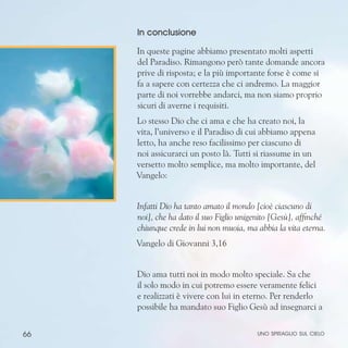 66
In conclusione
In queste pagine abbiamo presentato molti aspetti
del Paradiso. Rimangono però tante domande ancora
prive di risposta; e la più importante forse è come si
fa a sapere con certezza che ci andremo. La maggior
parte di noi vorrebbe andarci, ma non siamo proprio
sicuri di averne i requisiti.
Lo stesso Dio che ci ama e che ha creato noi, la
vita, l’universo e il Paradiso di cui abbiamo appena
letto, ha anche reso facilissimo per ciascuno di
noi assicurarci un posto là. Tutti si riassume in un
versetto molto semplice, ma molto importante, del
Vangelo:
Infatti Dio ha tanto amato il mondo [cioè ciascuno di
noi], che ha dato il suo Figlio unigenito [Gesù], affinché
chiunque crede in lui non muoia, ma abbia la vita eterna.
Vangelo di Giovanni 3,16
Dio ama tutti noi in modo molto speciale. Sa che
il solo modo in cui potremo essere veramente felici
e realizzati è vivere con lui in eterno. Per renderlo
possibile ha mandato suo Figlio Gesù ad insegnarci a
uno spiraglio sul cielo
 
