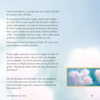 67
vivere con amore e a morire per noi. Gesù è il ponte
tra questa vita e il Cielo.
E non pensare di essere troppo cattivo per andare
in Cielo: Dio sa tutto quello che hai fatto o detto, o
anche solo pensato, e ti ama lo stesso senza riserve.
Il Cielo è pieno di peccatori: di persone che hanno
fatto azioni cattive ma che hanno chiesto perdono
a Dio. Tutto quello che Lui vuole è che tu gli chieda
perdono e lo inviti a far parte della tua vita.
Vuoi essere sicuro di andare in Cielo? Se vuoi, ecco
una preghiera semplice da fare:
“Gesù, voglio conoscerti e vivere per sempre in Cielo. So
di aver commesso errori e di aver fatto cose sbagliate
e me ne dispiace. So di non meritarlo, ma accetto il
tuo amore e ti chiedo di poter venire con te in Cielo un
giorno. Ti prego di entrare nella mia vita, di aiutarmi e
darmi pace”.
Dio ha promesso di rispondere alla tua preghiera,
così ora hai una casa in Cielo! Dio ti benedica
con un’eternità stupenda e piena di soddisfazioni!
Arrivederci là!
uno spiraglio sul cielo
 