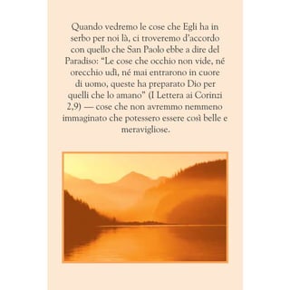 Quando vedremo le cose che Egli ha in
serbo per noi là, ci troveremo d’accordo
con quello che San Paolo ebbe a dire del
Paradiso: “Le cose che occhio non vide, né
orecchio udì, né mai entrarono in cuore
di uomo, queste ha preparato Dio per
quelli che lo amano” (I Lettera ai Corinzi
2,9) — cose che non avremmo nemmeno
immaginato che potessero essere così belle e
meravigliose.
 