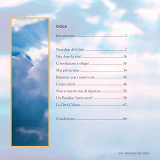 Indice
Introduzione ......................................................1
Nostalgia del Cielo ............................................2
Vita dopo la vita!.
.............................................16
Consolazione e rifugio.
.................................... 30
Mai più lacrime................................................34
Riunione con i nostri cari............................... 40
Corpi celesti.....................................................46
Non si smette mai di imparare........................ 50
Un Paradiso “terra terra”.................................56
La Città Celeste...............................................62
Conclusione.....................................................66
uno spiraglio sul cielo
 