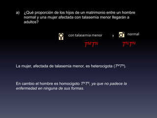 a)   ¿Qué proporción de los hijos de un matrimonio entre un hombre
     normal y una mujer afectada con talasemia menor llegarán a
     adultos?


                             con talasemia menor      x          normal

                                      TMTN                 TNTN

La mujer, afectada de talasemia menor, es heterocigota (TMTN).



En cambio el hombre es homocigoto TNTN, ya que no padece la
enfermedad en ninguna de sus formas.
 