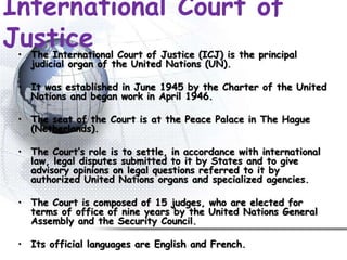 International Court of
Justice• The International Court of Justice (ICJ) is the principal
judicial organ of the United Nations (UN).
• It was established in June 1945 by the Charter of the United
Nations and began work in April 1946.
• The seat of the Court is at the Peace Palace in The Hague
(Netherlands).
• The Court’s role is to settle, in accordance with international
law, legal disputes submitted to it by States and to give
advisory opinions on legal questions referred to it by
authorized United Nations organs and specialized agencies.
• The Court is composed of 15 judges, who are elected for
terms of office of nine years by the United Nations General
Assembly and the Security Council.
• Its official languages are English and French.
 