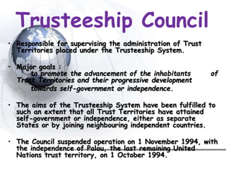 Trusteeship Council
• Responsible for supervising the administration of Trust
Territories placed under the Trusteeship System.
• Major goals :
to promote the advancement of the inhabitants of
Trust Territories and their progressive development
towards self-government or independence.
• The aims of the Trusteeship System have been fulfilled to
such an extent that all Trust Territories have attained
self-government or independence, either as separate
States or by joining neighbouring independent countries.
• The Council suspended operation on 1 November 1994, with
the independence of Palau, the last remaining United
Nations trust territory, on 1 October 1994.
 