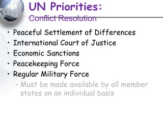 UN Priorities:
Conflict Resolution
• Peaceful Settlement of Differences
• International Court of Justice
• Economic Sanctions
• Peacekeeping Force
• Regular Military Force
– Must be made available by all member
states on an individual basis
 