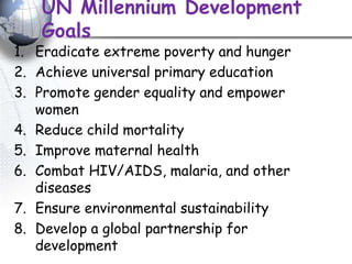 UN Millennium Development
Goals
1. Eradicate extreme poverty and hunger
2. Achieve universal primary education
3. Promote gender equality and empower
women
4. Reduce child mortality
5. Improve maternal health
6. Combat HIV/AIDS, malaria, and other
diseases
7. Ensure environmental sustainability
8. Develop a global partnership for
development
 