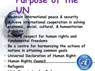 Purpose of the
UN
• Maintain international peace & security
• Achieve international cooperation in solving
economic, social, cultural, & humanitarian
problems
• Promote respect for human rights and
fundamental freedoms
• Be a centre for harmonizing the actions of
nations in attaining common goals
• Universal Declaration of Human Rights
• Human Rights Council
• Refugees
 