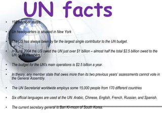 UN facts• 192 member states
• Un headquarters is situated in New York
• The US has always been by far the largest single contributor to the UN budget.
• In June 2004 the US owed the UN just over $1 billion – almost half the total $2.5 billion owed to the
UN by its members
• The budget for the UN's main operations is $2.5 billion a year.
•
• In theory, any member state that owes more than its two previous years’ assessments cannot vote in
the General Assembly.
• The UN Secretariat worldwide employs some 15,000 people from 170 different countries
• Six official languages are used at the UN: Arabic, Chinese, English, French, Russian, and Spanish.
• The current secretary general is Ban Ki-moon of South Korea.
 