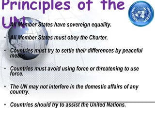 Principles of the
UN• All Member States have sovereign equality.
• All Member States must obey the Charter.
• Countries must try to settle their differences by peaceful
means.
• Countries must avoid using force or threatening to use
force.
• The UN may not interfere in the domestic affairs of any
country.
• Countries should try to assist the United Nations.
 