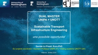 DUAL MASTER
UNIPA + UNOTT
Sustainable Transport
Infrastructure Engineering
una possibile opportunita’
Davide Lo Presti, Euro-PhD
EU projects coordinator / Assistant Professor UNIPA (IT) / Visiting academic UNOTT (UK)
Palermo, 28 May 2019
 