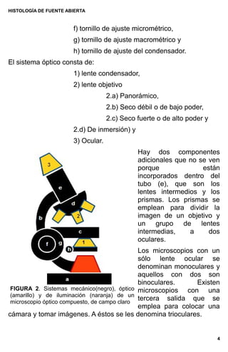 HISTOLOGÍA DE FUENTE ABIERTA
f) tornillo de ajuste micrométrico,
g) tornillo de ajuste macrométrico y
h) tornillo de ajuste del condensador.
El sistema óptico consta de:
1) lente condensador,
2) lente objetivo
2.a) Panorámico,
2.b) Seco débil o de bajo poder,
2.c) Seco fuerte o de alto poder y
2.d) De inmersión) y
3) Ocular.
Hay dos componentes
adicionales que no se ven
porque están
incorporados dentro del
tubo (e), que son los
lentes intermedios y los
prismas. Los prismas se
emplean para dividir la
imagen de un objetivo y
un grupo de lentes
intermedias, a dos
oculares.
Los microscopios con un
sólo lente ocular se
denominan monoculares y
aquellos con dos son
binoculares. Existen
microscopios con una
tercera salida que se
emplea para colocar una
cámara y tomar imágenes. A éstos se les denomina trioculares.
4
FIGURA 2. Sistemas mecánico(negro), óptico
(amarillo) y de iluminación (naranja) de un
microscopio óptico compuesto, de campo claro
 