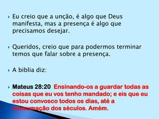 Eu creio que a unção, é algo que Deus manifesta, mas a presença é algo que precisamos desejar.Queridos, creio que para podermos terminar temos que falar sobre a presença.A biblia diz:Mateus 28:20  Ensinando-os a guardar todas as coisas que eu vos tenho mandado; e eis que eu estou convosco todos os dias, até a consumação dos séculos. Amém.