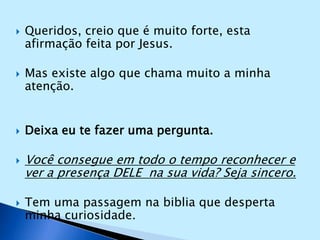 Queridos, creio que é muito forte, esta afirmação feita por Jesus.Mas existe algo que chama muito a minha atenção.Deixa eu te fazer uma pergunta.Você consegue em todo o tempo reconhecer e ver a presença DELE  na sua vida? Seja sincero.Tem uma passagem na biblia que desperta minha curiosidade.