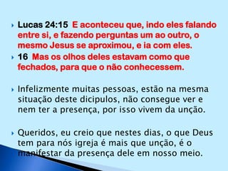 Lucas 24:15  E aconteceu que, indo eles falando entre si, e fazendo perguntas um ao outro, o mesmo Jesus se aproximou, e ia com eles.16  Mas os olhos deles estavam como que fechados, para que o não conhecessem.Infelizmente muitas pessoas, estão na mesma situação deste dicipulos, não consegue ver e nem ter a presença, por isso vivem da unção.Queridos, eu creio que nestes dias, o que Deus tem para nós igreja é mais que unção, é o manifestar da presença dele em nosso meio.