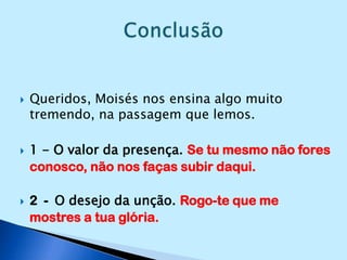 Queridos, Moisés nos ensina algo muito tremendo, na passagem que lemos.1 - O valor da presença. Se tu mesmo não fores conosco, não nos faças subir daqui.2  -  O desejo da unção. Rogo-te que me mostres a tua glória.Conclusão 