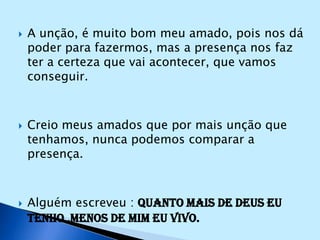 A unção, é muito bom meu amado, pois nos dá poder para fazermos, mas a presença nos faz ter a certeza que vai acontecer, que vamos conseguir.Creio meus amados que por mais unção que tenhamos, nunca podemos comparar a presença.Alguém escreveu : Quanto mais de Deus eu tenho ,menos de mim eu vivo.