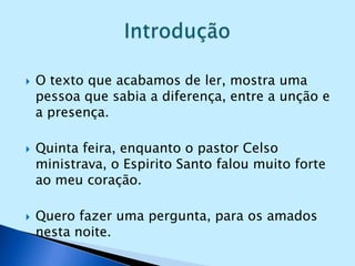 O texto que acabamos de ler, mostra uma pessoa que sabia a diferença, entre a unção e a presença.Quinta feira, enquanto o pastor Celso ministrava, o Espirito Santo falou muito forte ao meu coração.Quero fazer uma pergunta, para os amados nesta noite.Introdução 