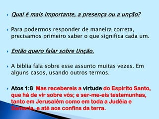 Qual é mais importante, a presença ou a unção?Para podermos responder de maneira correta, precisamos primeiro saber o que significa cada um.Então quero falar sobre Unção.A biblia fala sobre esse assunto muitas vezes. Em alguns casos, usando outros termos.Atos 1:8  Mas recebereis a virtude do Espírito Santo, que há de vir sobre vós; e ser-me-eis testemunhas, tanto em Jerusalém como em toda a Judéia e Samaria, e até aos confins da terra.