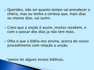 Queridos, não sei quanto tempo vai prevalecer o cheiro, mas eu tenho a certeza que, mais dias ou menos dias, vai sumir.Creio que a unção é assim, muitos recebem, e com o passar dos dias ja não tem mais.Olha o que a biblia nos ensina, acerca do nosso procedimento com relação a unção.Vamos ler alguns textos biblicos.