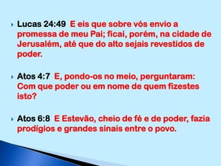 Lucas 24:49  E eis que sobre vós envio a promessa de meu Pai; ficai, porém, na cidade de Jerusalém, até que do alto sejais revestidos de poder.Atos 4:7  E, pondo-os no meio, perguntaram: Com que poder ou em nome de quem fizestes isto?Atos 6:8  E Estevão, cheio de fé e de poder, fazia prodígios e grandes sinais entre o povo.
