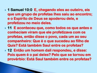 1 Samuel 10:0  E, chegando eles ao outeiro, eis que um grupo de profetas lhes saiu ao encontro; e o Espírito de Deus se apoderou dele, e profetizou no meio deles.11  E aconteceu que, como todos os que antes o conheciam viram que ele profetizava com os profetas, então disse o povo, cada um ao seu companheiro: Que é o que sucedeu ao filho de Quis? Está também Saul entre os profetas?12  Então um homem dali respondeu, e disse: Pois quem é o pai deles? Pelo que se tornou em provérbio: Está Saul também entre os profetas?