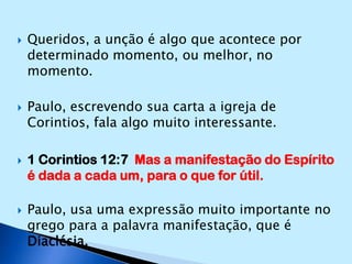 Queridos, a unção é algo que acontece por determinado momento, ou melhor, no momento.Paulo, escrevendo sua carta a igreja de Corintios, fala algo muito interessante.1 Corintios 12:7  Mas a manifestação do Espírito é dada a cada um, para o que for útil.Paulo, usa uma expressão muito importante no grego para a palavra manifestação, que é Diaclésia.